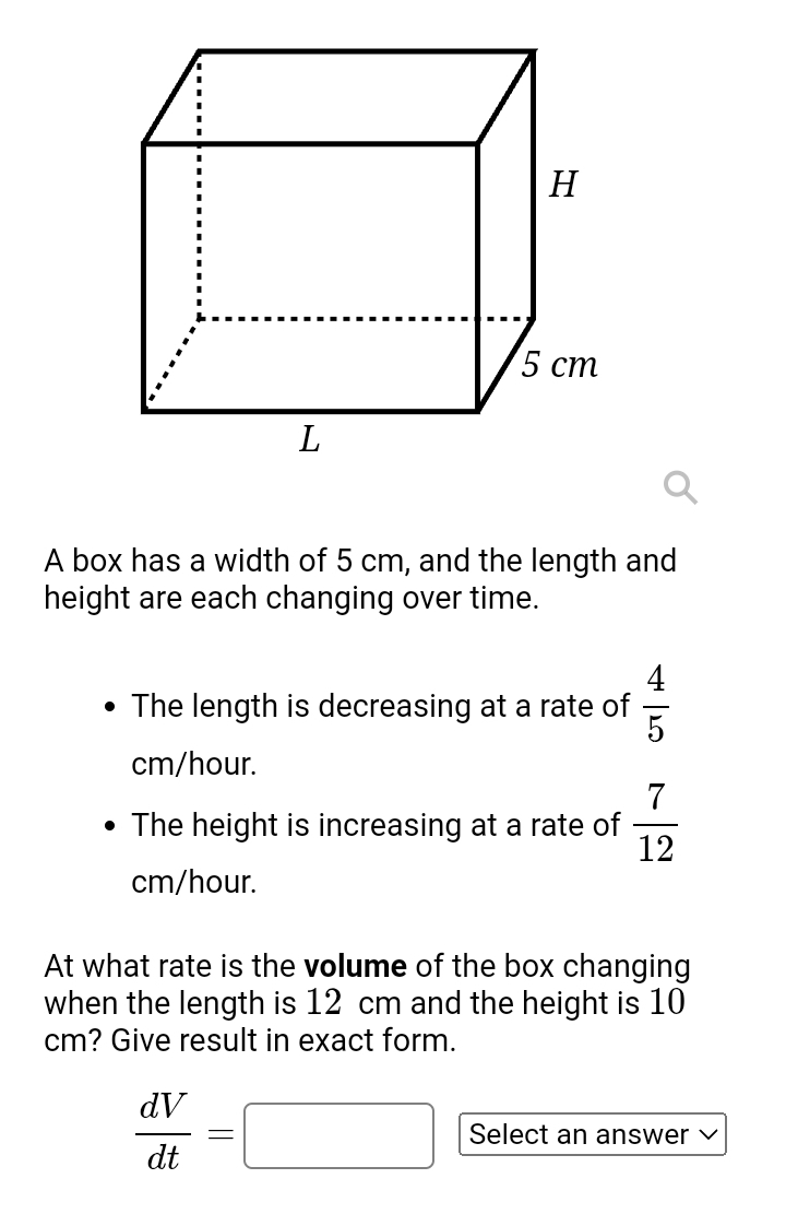 A box has a width of 5 cm, and the length and 
height are each changing over time. 
The length is decreasing at a rate of  4/5 
cm/hour. 
The height is increasing at a rate of  7/12 
cm/hour. 
At what rate is the volume of the box changing 
when the length is 12 cm and the height is 10
cm? Give result in exact form.
 dV/dt =□ Select an answer