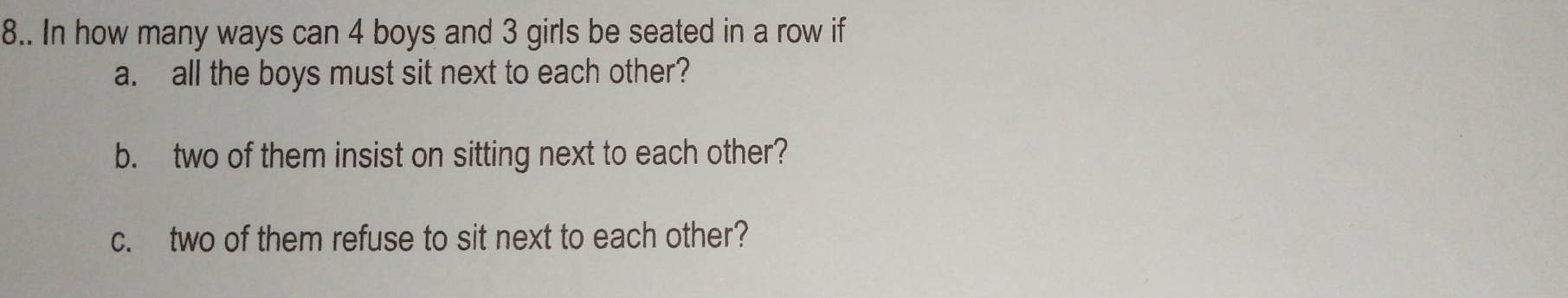 8.. In how many ways can 4 boys and 3 girls be seated in a row if 
a. all the boys must sit next to each other? 
b. two of them insist on sitting next to each other? 
c. two of them refuse to sit next to each other?