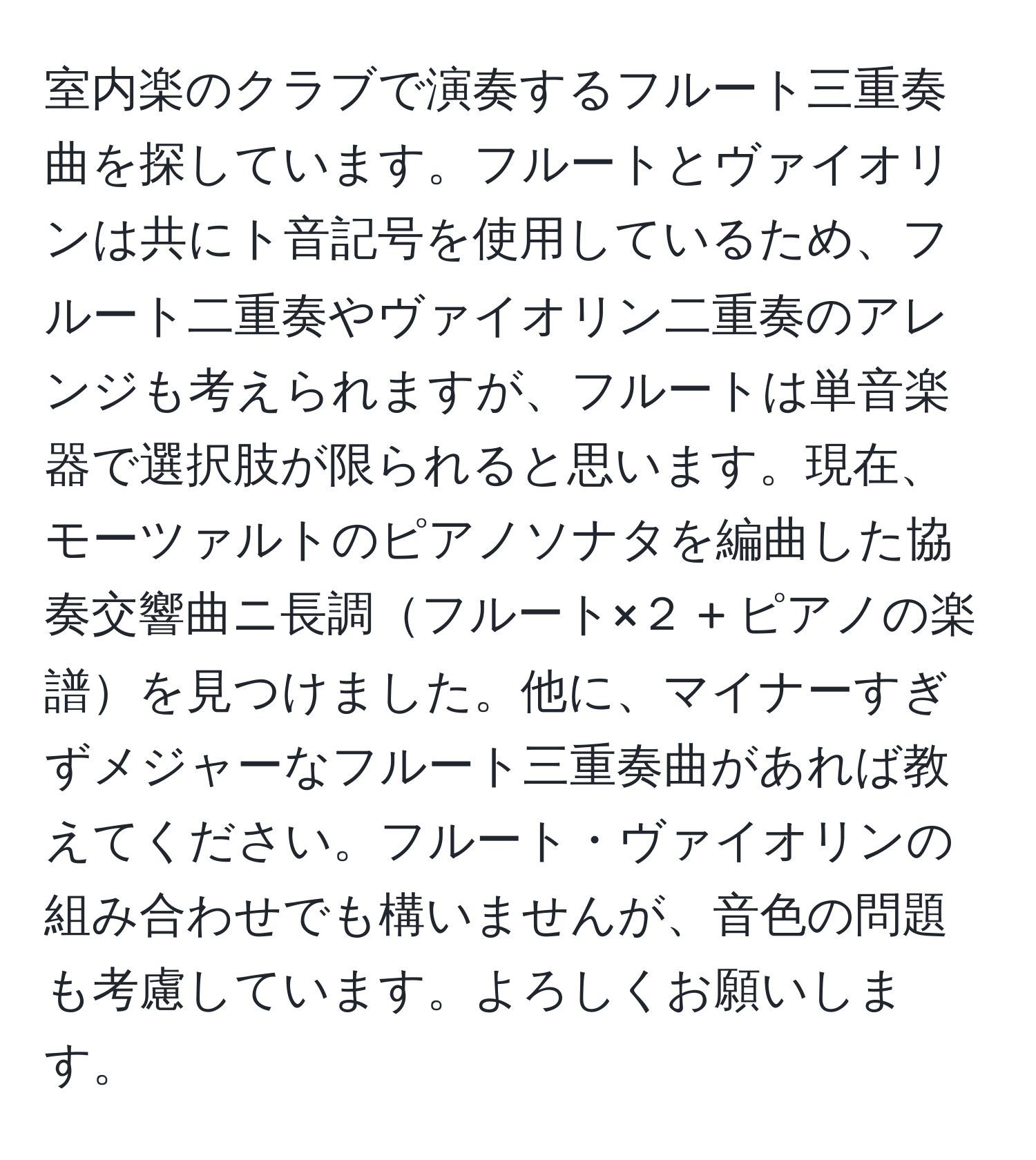 室内楽のクラブで演奏するフルート三重奏曲を探しています。フルートとヴァイオリンは共にト音記号を使用しているため、フルート二重奏やヴァイオリン二重奏のアレンジも考えられますが、フルートは単音楽器で選択肢が限られると思います。現在、モーツァルトのピアノソナタを編曲した協奏交響曲ニ長調フルート×２ + ピアノの楽譜を見つけました。他に、マイナーすぎずメジャーなフルート三重奏曲があれば教えてください。フルート・ヴァイオリンの組み合わせでも構いませんが、音色の問題も考慮しています。よろしくお願いします。