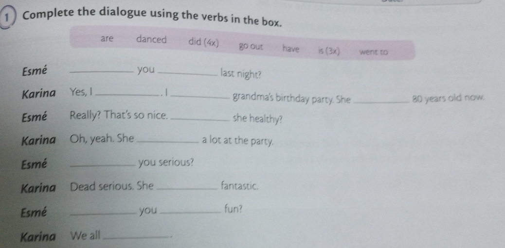 Complete the dialogue using the verbs in the box.
are danced did (4x) go out have is (3x) went to
Esmé _you_
last night?
Karina Yes, I _. 1_ grandma's birthday party. She _ 80 years old now.
Esmé Really? That's so nice._
she healthy?
Karina Oh, yeah. She _a lot at the party.
Esmé _you serious?
Karina Dead serious. She _fantastic.
Esmé _you_ fun?
Karina We all_