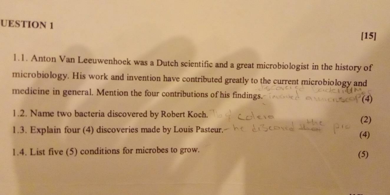 UESTION 1 
[15] 
1.1. Anton Van Leeuwenhoek was a Dutch scientific and a great microbiologist in the history of 
microbiology. His work and invention have contributed greatly to the current microbiology and 
medicine in general. Mention the four contributions of his findings. (4) 
1.2. Name two bacteria discovered by Robert Koch. (2) 
1.3. Explain four (4) discoveries made by Louis Pasteur. 
(4) 
1.4. List five (5) conditions for microbes to grow. 
(5)