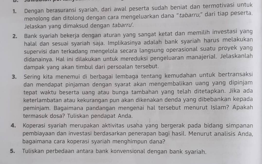 Dengan berasuransi syariah, dari awal peserta sudah beniat dan termotivasi untuk 
menolong dan ditolong dengan cara mengeluarkan dana “tabarru,” dari tiap peserta. 
Jelaskan yang dimaksud dengan tabarru'. 
2. Bank syariah bekerja dengan aturan yang sangat ketat dan memilih investasi yang 
halal dan sesuai syariah saja. Implikasinya adalah bank syariah harus melakukan 
supervisi dan terkadang mengelola secara langsung operasional suatu proyek yang 
didanainya. Hal ini dilakukan untuk mereduksi pengeluaran manajerial. Jelaskanlah 
dampak yang akan timbul dari persoalan tersebut. 
3. Sering kita menemui di berbagai lembaga tentang kemudahan untuk bertransaksi 
dan mendapat pinjaman dengan syarat akan mengembalikan uang yang dipinjam 
tepat waktu beserta uang atau bunga tambahan yang telah ditetapkan. Jika ada 
keterlambatan atau kekurangan pun akan dikenakan denda yang dibebankan kepada 
peminjam. Bagaimana pandangan mengenai hal tersebut menurut Islam? Apakah 
termasuk dosa? Tuliskan pendapat Anda. 
4. Koperasi syariah merupakan aktivitas usaha yang bergerak pada bidang simpanan 
pembiayaan dan investasi berdasarkan penerapan bagi hasil. Menurut analisis Anda, 
bagaimana cara koperasi syariah menghimpun dana? 
5. Tuliskan perbedaan antara bank konvensional dengan bank syariah.