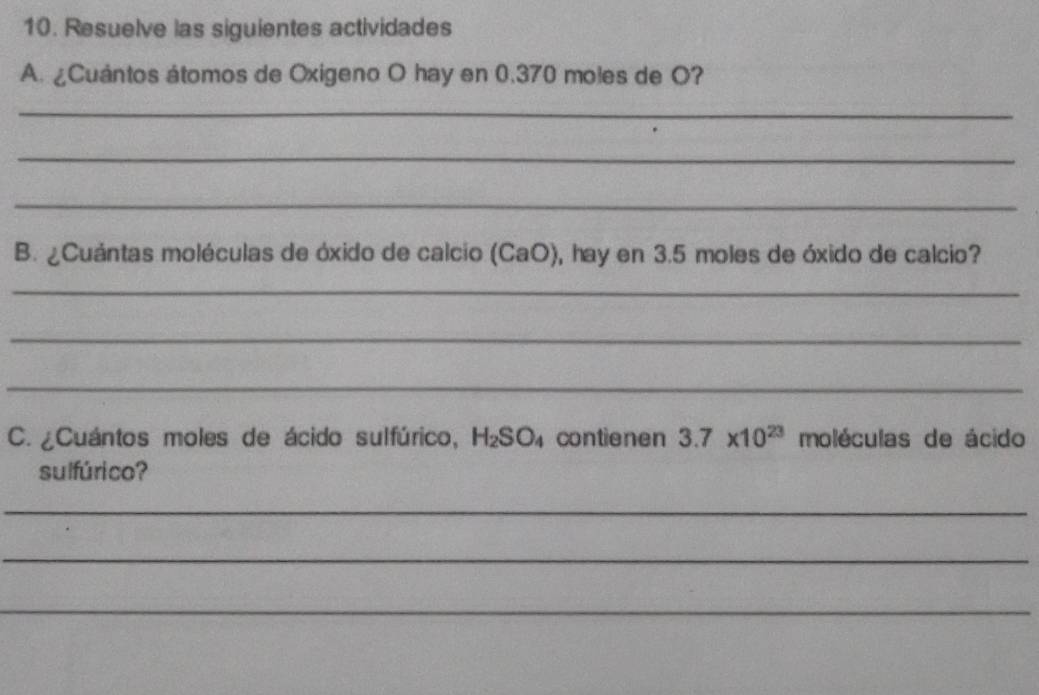 Resuelve las siguientes actividades 
A. ¿Cuántos átomos de Oxigeno O hay en 0.370 moles de O? 
_ 
_ 
_ 
B. ¿Cuántas moléculas de óxido de calcio (CaO), hay en 3.5 moles de óxido de calcio? 
_ 
_ 
_ 
C. ¿Cuántos moles de ácido sulfúrico, H_2SO_4 contienen 3.7* 10^(23) moléculas de ácido 
sulfúrico? 
_ 
_ 
_