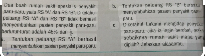 Dua buah rumah sakit spesialis penyakit b. Tentukan peluang RS “B ”berhasil 
paru-paru, yaitu RS “A ” dan RS “B ”. Diketahui menyembuhkan pasien penyakit paru- 
peluang RS “A ” dan RS “B ” tidak berhasil paru. 
menyembuhkan pasien penyakit paru-paru c. Diketahui Laksmi mengidap penyakit 
berturut-turut adalah 45% dan  1/3 . paru-paru. Jika ia ingin berobat, maka 
a. Tentukan peluang RS “A ” berhasil sebaiknya rumah sakit mana yan 
menyembuhkan pasien penyakit paru-paru. dipilih? Jelaskan alasanmu.