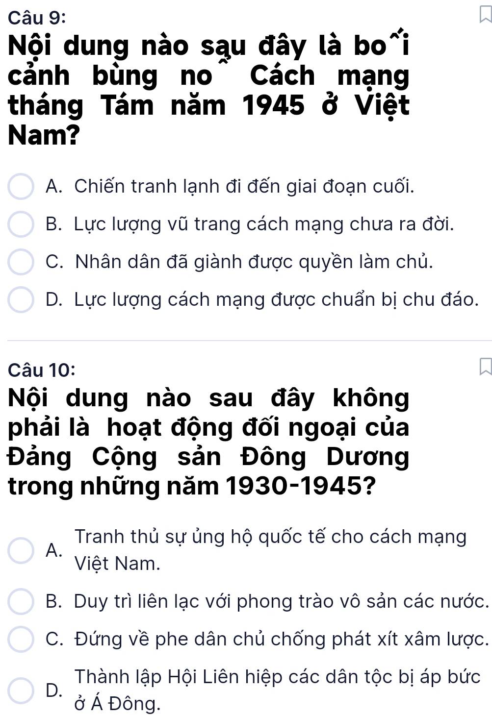 Nội dung nào sąu đây là bo~i
cảnh bùng no^ Cách mạng
tháng Tám năm 1945 ở Việt
Nam?
A. Chiến tranh lạnh đi đến giai đoạn cuối.
B. Lực lượng vũ trang cách mạng chưa ra đời.
C. Nhân dân đã giành được quyền làm chủ.
D. Lực lượng cách mạng được chuẩn bị chu đáo.
Câu 10:
Nội dung nào sau đây không
phải là hoạt động đối ngoại của
Đảng Cộng sản Đông Dương
trong những năm 1930-1945?
Tranh thủ sự ủng hộ quốc tế cho cách mạng
A.
Việt Nam.
B. Duy trì liên lạc với phong trào vô sản các nước.
C. Đứng về phe dân chủ chống phát xít xâm lược.
Thành lập Hội Liên hiệp các dân tộc bị áp bức
D.
ở Á Đông.