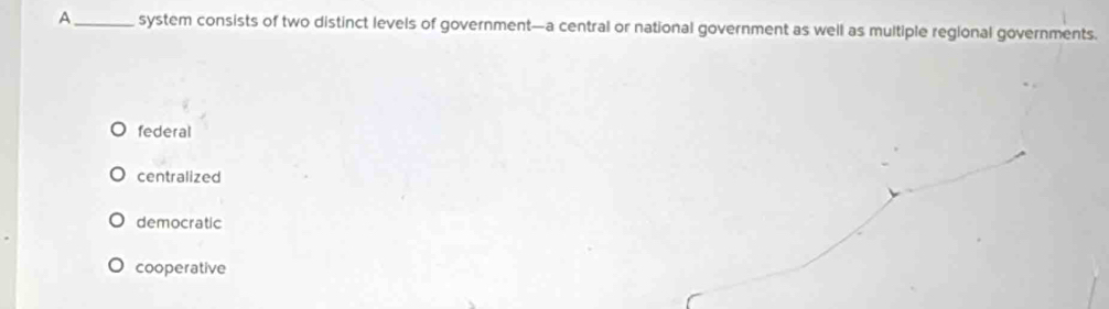 A_ system consists of two distinct levels of government—a central or national government as well as multiple regional governments.
federal
centralized
democratic
cooperative