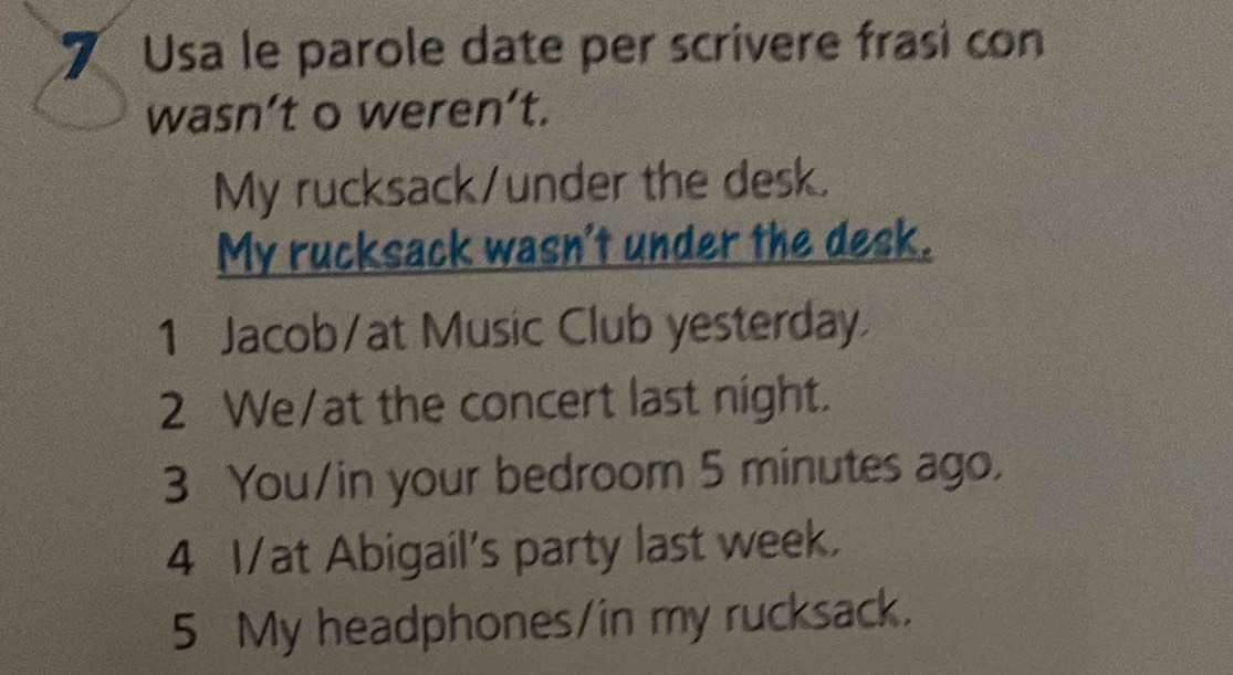 Usa le parole date per scrivere frasi con 
wasn’t o weren’t. 
My rucksack/under the desk. 
My rucksack wasn't under the desk. 
1 Jacob/at Music Club yesterday 
2 We/at the concert last night. 
3 You/in your bedroom 5 minutes ago. 
4 I/at Abigail's party last week. 
5 My headphones/in my rucksack.