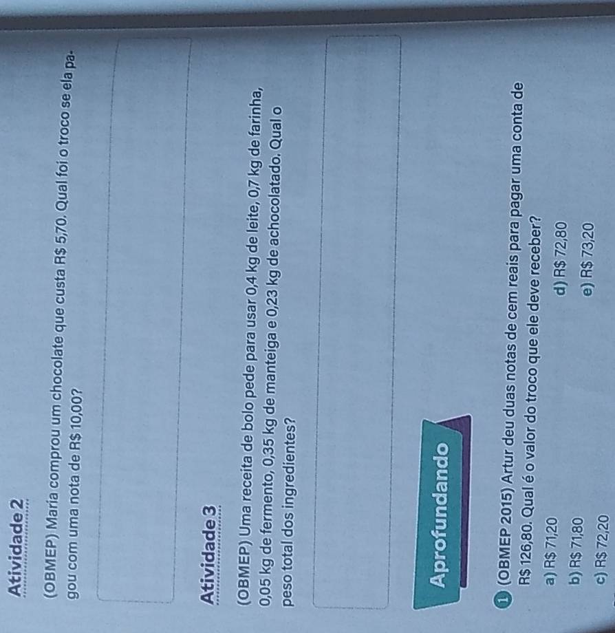 Atividade 2
(OBMEP) Maria comprou um chocolate que custa R$ 5,70. Qual foi o troco se ela pa-
gou com uma nota de R$ 10,00?
Atividade 3
(OBMEP) Uma receita de bolo pede para usar 0,4 kg de leite, 0,7 kg de farinha,
0,05 kg de fermento, 0,35 kg de manteiga e 0,23 kg de achocolatado. Qual o
peso total dos ingredientes?
Aprofundando
① (OBMEP 2015) Artur deu duas notas de cem reais para pagar uma conta de
R$ 126,80. Qual é o valor do troco que ele deve receber?
a) R$ 71,20
d) R$ 72,80
b) R$ 71,80 e) R$ 73,20
c) R$ 72,20
