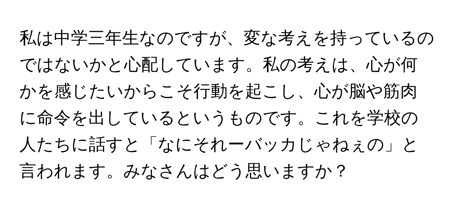 私は中学三年生なのですが、変な考えを持っているのではないかと心配しています。私の考えは、心が何かを感じたいからこそ行動を起こし、心が脳や筋肉に命令を出しているというものです。これを学校の人たちに話すと「なにそれーバッカじゃねぇの」と言われます。みなさんはどう思いますか？