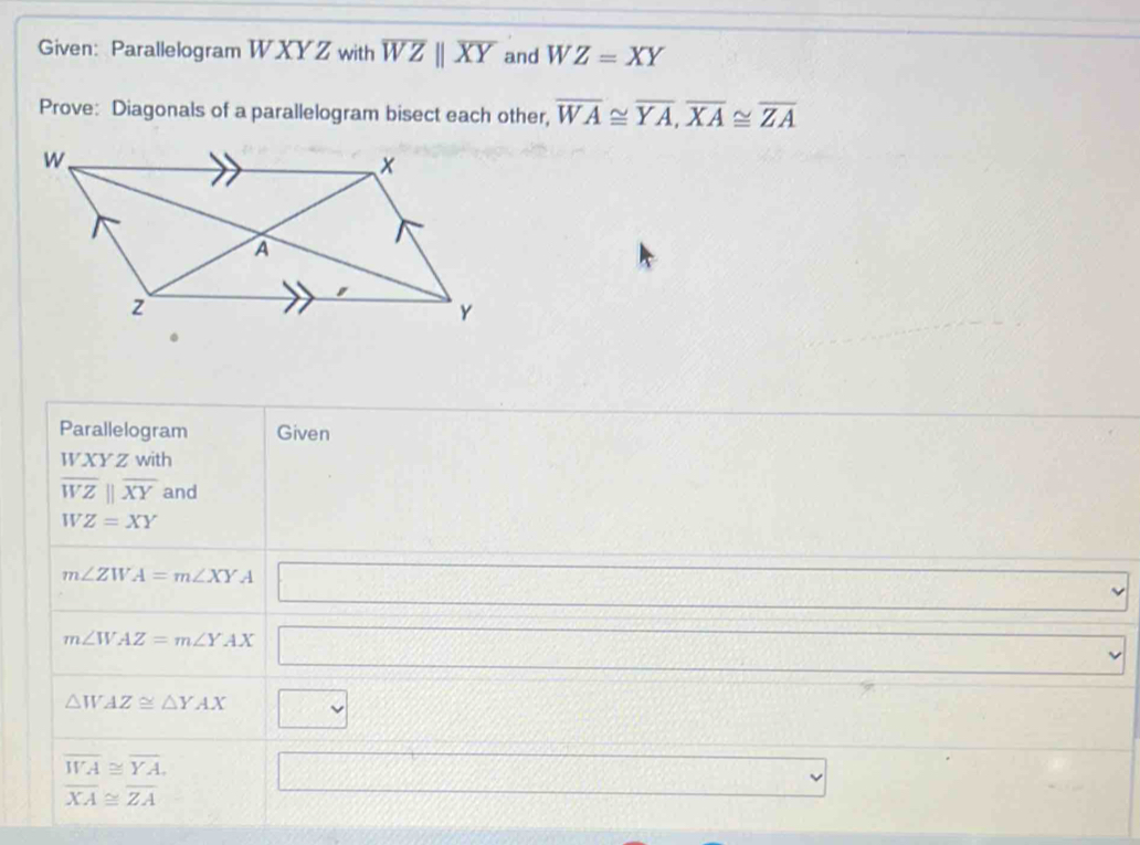 Given: Parallelogram W XY Z with overline WZparallel overline XY and WZ=XY
Prove: Diagonals of a parallelogram bisect each other, overline WA≌ overline YA, overline XA≌ overline ZA
Parallelogram Given
WXYZ with
overline WZparallel overline XY and 
B Z=XY
m∠ ZWA=m∠ XYA □
m∠ WAZ=m∠ YAX □
△ WAZ≌ △ YAX □
x_□ 
overline WA≌ overline YA. □^(□)
overline XA≌ overline ZA