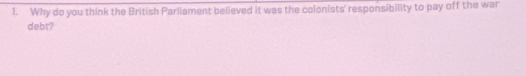 Why do you think the British Parliament believed it was the colonists' responsibility to pay off the war 
debt?