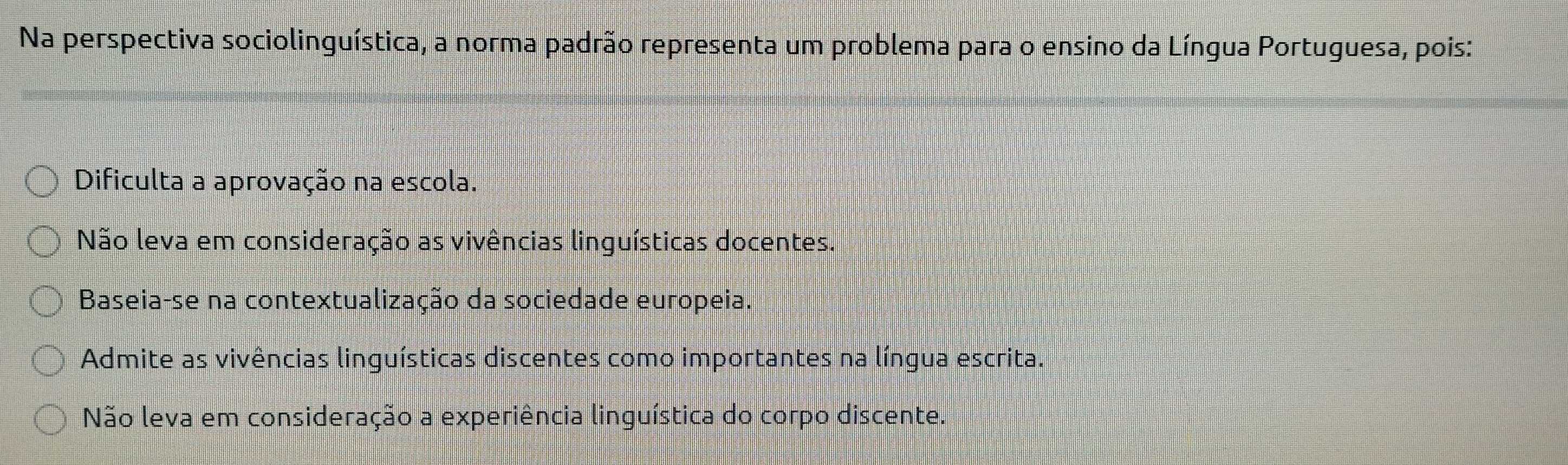 Na perspectiva sociolinguística, a norma padrão representa um problema para o ensino da Língua Portuguesa, pois:
Dificulta a aprovação na escola.
Não leva em consideração as vivências linguísticas docentes.
Baseia-se na contextualização da sociedade europeia.
Admite as vivências linguísticas discentes como importantes na língua escrita.
Não leva em consideração a experiência linguística do corpo discente.