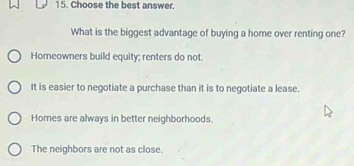 Choose the best answer.
What is the biggest advantage of buying a home over renting one?
Homeowners build equity; renters do not.
It is easier to negotiate a purchase than it is to negotiate a lease.
Homes are always in better neighborhoods.
The neighbors are not as close.