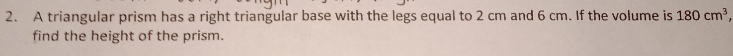 A triangular prism has a right triangular base with the legs equal to 2 cm and 6 cm. If the volume is 180cm^3
find the height of the prism.