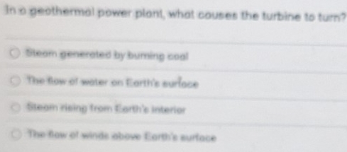 In a geothermal power plant, what couses the turbine to turn?
Steam generated by burning coal
The flow of water on Earth's surface
Steam rising from Earth's interior
The flow of winds above Earth's surface