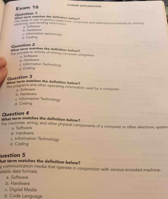 Exam 16
CAREER EXPLORATION
Question 1
what term metches the definition below?
The sudy or use of systems (epecially computers and telecommunications) for storing.
retreving, and sending infornation.
a. Software
b. Hardware
c. Information technology
d. Coding
Question 2
What term matches the definition below?
The process or activity of writing computer programs.
a. Software
b. Hardware
c. Information Technology
d. Coding
Question 3
What term matches the definition below?
The programs and other operating information used by a computer.
a. Software
b. Hardware
c. Information Technology
d. Coding
Question 4
What term matches the definition below?
The machines, wiring, and other physical components of a computer or other electronic system
a. Software
b. Hardware
c. Information Technology
d. Coding
uestion 5
hat term matches the definition below?
y communication media that operate in conjunction with various encoded machine-
dable data formats.
a. Software
b. Hardware
c. Digital Media
d. Code Language