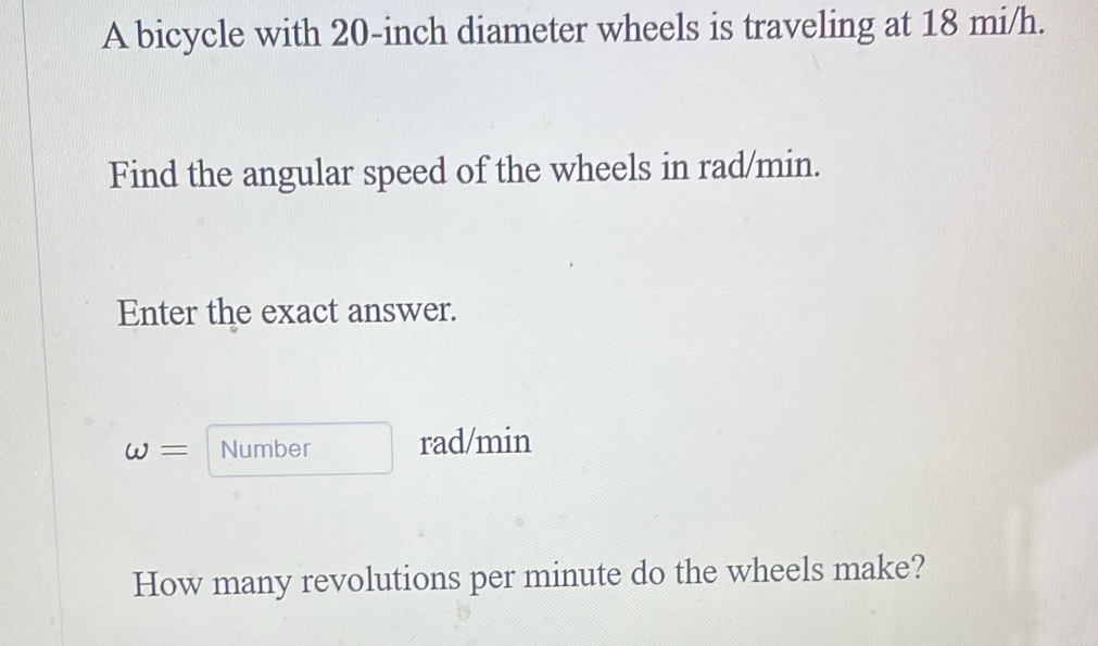 A bicycle with 20-inch diameter wheels is traveling at 18 mi/h. 
Find the angular speed of the wheels in rad/min. 
Enter the exact answer. 
omega = Number rad/min
How many revolutions per minute do the wheels make?