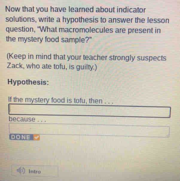 Now that you have learned about indicator 
solutions, write a hypothesis to answer the lesson 
question, "What macromolecules are present in 
the mystery food sample?" 
(Keep in mind that your teacher strongly suspects 
Zack, who ate tofu, is guilty.) 
Hypothesis: 
If the mystery food is tofu, then . . . 
because . . . 
DONE 
Intro