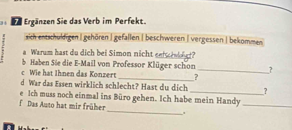 B6 Ergänzen Sie das Verb im Perfekt.
sich entschuldigen | gehören | gefallen | beschweren | vergessen | bekommen
ξ a Warum hast du dich bei Simon nicht e_ chuldigt?
b Haben Sie die E-Mail von Professor Klüger schon
_?
c Wie hat Ihnen das Konzert _?
d War das Essen wirklich schlecht? Hast du dich _?
e Ich muss noch einmal ins Büro gehen. Ich habe mein Handy_
_
f Das Auto hat mir früher
.