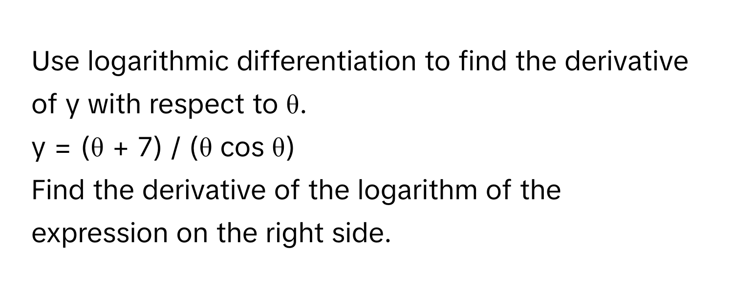 Use logarithmic differentiation to find the derivative of y with respect to θ. 
y = (θ + 7) / (θ cos θ) 
Find the derivative of the logarithm of the expression on the right side.