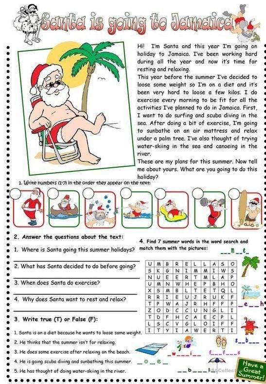 anta is going to Jamaica 
Hi! I'm Santa and this year I'm going on 
holiday to Jamaica. I've been working hard 
during all the year and now it's time for 
resting and relaxing. 
This year before the summer I've decided to 
loose some weight so I'm on a diet and it's 
been very hard to loose a few kilos. I do 
exercise every morning to be fit for all the 
activities I've planned to do in Jamaica. First, 
I want to do surfing and scuba diving in the 
sea. After doing a bit of exercise, I'm going 
to sunbathe on an air mattress and relax 
under a palm tree. I've also thought of trying 
water-skiing in the sea and canoeing in the 
river. 
These are my plans for this summer. Now tell 
me about yours. What are you going to do this 
holiday? 
1. Write numbers (1-7) in the order they appear on the text. 
2. Answer the questions about the text: 4. Find 7 summer words in the word search and 
1. Where is Santa going this summer holidays? match them with the pictures: m e_ 
_ 
2. What has Santa decided to do before going? 
_ 
3. When does Santa do exercise? 
_ 
4. Why does Santa want to rest and relax? 
e_ h 
_ 
3. Write true (T) or False (F): 
1. Santa is on a diet because he wants to loose some weigh 
2. He thinks that the summer isn't for relaxing. 
s_ b_ 
3. He does some exercise after relaxing on the beach. w_ 
_ 
__ 
4. He is going scuba diving and sunbathing this summer. _0 _e_ 
Have a 
6 
5. He has thought of doing water-skiing in the river. __list Collect Great 
Summer