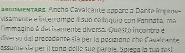 argomentare Anche Cavalcante appare a Dante improv- 
visamente e interrompe il suo colloquio con Farinata, ma 
l'immagine è decisamente diversa. Questo incontro è 
diverso dal precedente sia per la posizione che Cavalcante 
assume sia per il tono delle sue parole. Spiega la tua tesi.