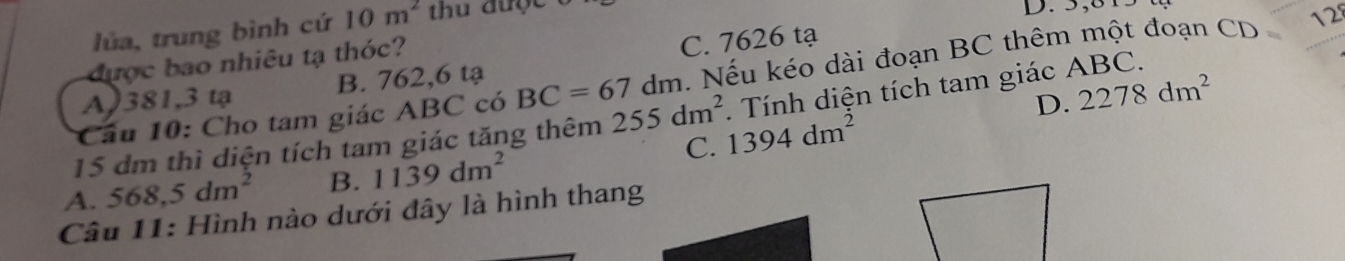 lúa, trung bình cứ 10m^2
D. 5,8
được bao nhiêu tạ thóc?
A) 381,3 tạ B. 762,6 tạ C. 7626 tạ
Cầu 10: Cho tam giác ABC có BC=67dm Nếu kéo dài đoạn BC thêm một đoạn CD 12
D. 2278dm^2
15 dm thì diện tích tam giác tăng thêm 255dm^2 1394dm^2. Tính diện tích tam giác ABC.
A. 568,5dm^2 B. 1139dm^2
C.
Câu 11: Hình nào dưới đây là hình thang