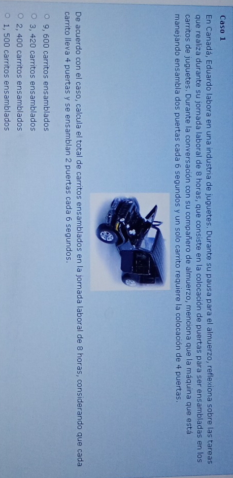 Caso 1
En Canadá, Eduardo labora en una industria de juguetes. Durante su pausa para el almuerzo, reflexiona sobre las tareas
que realiza durante su jornada laboral de 8 horas, que consiste en la colocación de puertas para ser ensambladas en los
carritos de juguetes. Durante la conversación con su compañero de almuerzo, menciona que la máquina que está
manejando ensambla dos puertas cada 6 segundos y un solo carrito requiere la colocación de 4 puertas.
De acuerdo con el caso, calcula el total de carritos ensamblados en la jornada laboral de 8 horas, considerando que cada
carrito lleva 4 puertas y se ensamblan 2 puertas cada 6 segundos.
9, 600 carritos ensamblados
3, 420 carritos ensamblados
2, 400 carritos ensamblados
1, 500 carritos ensamblados