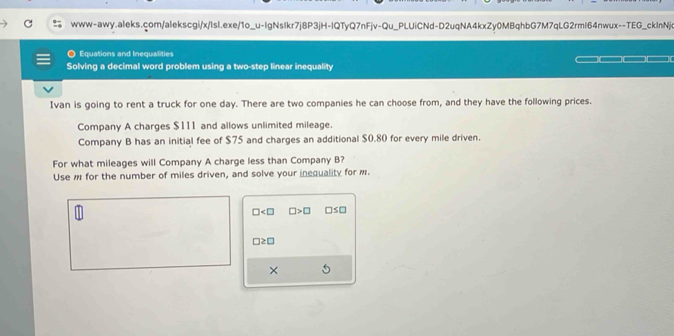 Equations and Inequalities 
Solving a decimal word problem using a two-step linear inequality 
Ivan is going to rent a truck for one day. There are two companies he can choose from, and they have the following prices. 
Company A charges $111 and allows unlimited mileage. 
Company B has an initial fee of $75 and charges an additional $0.80 for every mile driven. 
For what mileages will Company A charge less than Company B? 
Use m for the number of miles driven, and solve your inequality for m.
□ □ >□ □ ≤ □
□ ≥ □
×