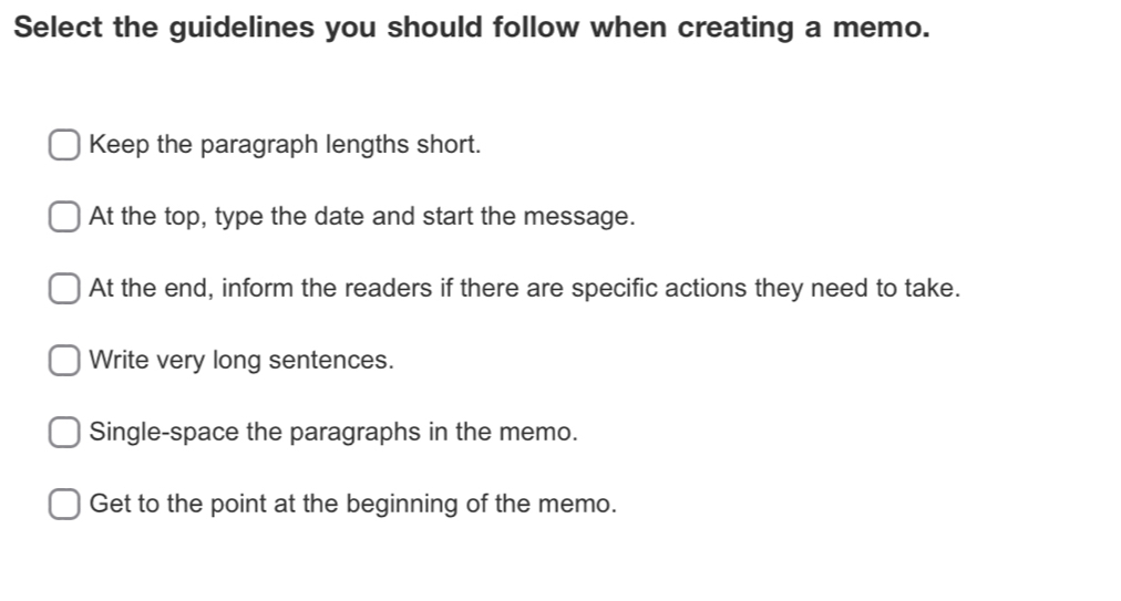 Select the guidelines you should follow when creating a memo.
Keep the paragraph lengths short.
At the top, type the date and start the message.
At the end, inform the readers if there are specific actions they need to take.
Write very long sentences.
Single-space the paragraphs in the memo.
Get to the point at the beginning of the memo.