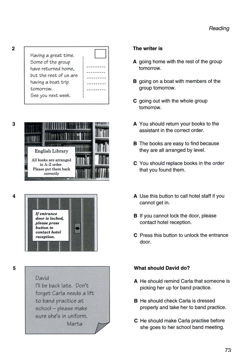 Reading
2 The writer is
Having a great time.
_
Some of the group A going home with the rest of the group
_
have returned home, tomorrow.
_
but the rest of us are
having a boat trip _B going on a boat with members of the
tomorrow. _group tomorrow.
See you next week.
C going out with the whole group
tomorrow.
3A You should return your books to the
assistant in the correct order.
B The books are easy to find because
they are all arranged by level.
C You should replace books in the order
that you found them.
4A Use this button to call hotel staff if you
cannot get in.
B If you cannot lock the door, please
contact hotel reception.
C Press this button to unlock the entrance
door.
5 What should David do?
David
A He should remind Carla that someone is
I'll be back late. Don't
picking her up for band practice.
forget Carla needs a lift
to band practice at B He should check Carla is dressed
school - please make properly and take her to band practice.
sure she's in uniform.
Marta
C He should make Carla practise before
she goes to her school band meeting.
73