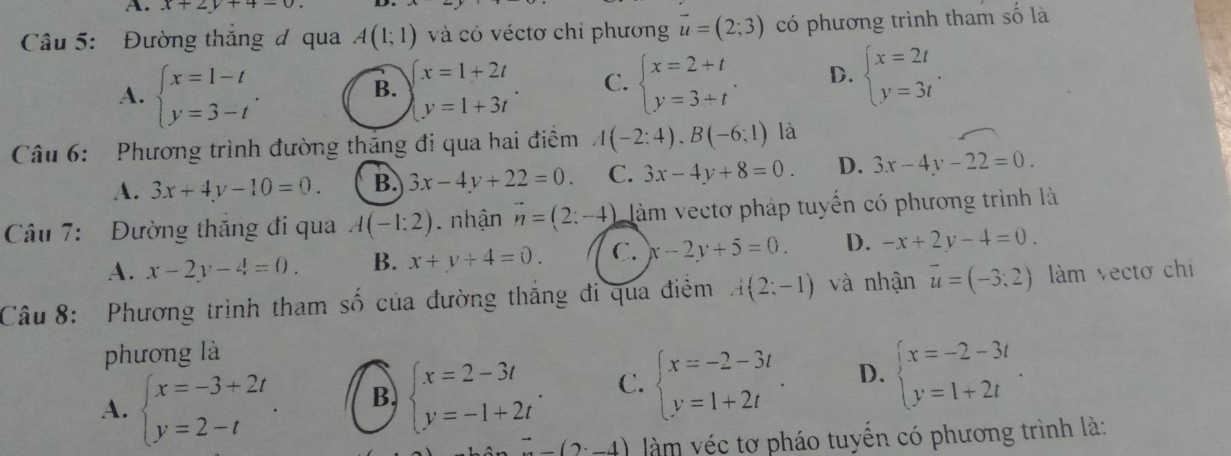 x+2y+4=0.
Câu 5: Đường thắng đ qua A(1;1) và có véctơ chỉ phương vector u=(2;3) có phương trình tham số là
A. beginarrayl x=1-t y=3-tendarray. . beginarrayl x=1+2t y=1+3tendarray. .
B.
C. beginarrayl x=2+t y=3+tendarray. .
D. beginarrayl x=2t y=3tendarray. .
Câu 6:  Phương trình đường thăng đi qua hai điểm A(-2:4),B(-6;1) là
A. 3x+4y-10=0. B. 3x-4y+22=0. C. 3x-4y+8=0. D. 3x-4y-22=0.
Câu 7:  Đường thăng đi qua A(-1:2). nhận vector n=(2:-4) làm vectơ pháp tuyến có phương trình là
A. x-2y-4=0. B. x+y+4=0. C. x-2y+5=0. D. -x+2y-4=0.
Câu 8: Phương trình tham số của đường thắng đi qua điểm A(2;-1) và nhận vector u=(-3;2) làm vectơ chi
phương là
A. beginarrayl x=-3+2t y=2-tendarray. .
B. beginarrayl x=2-3t y=-1+2tendarray. . C. beginarrayl x=-2-3t y=1+2tendarray. . D. beginarrayl x=-2-3t y=1+2tendarray. .
to -(2· -4) àm véc tơ pháo tuyến có phương trình là: