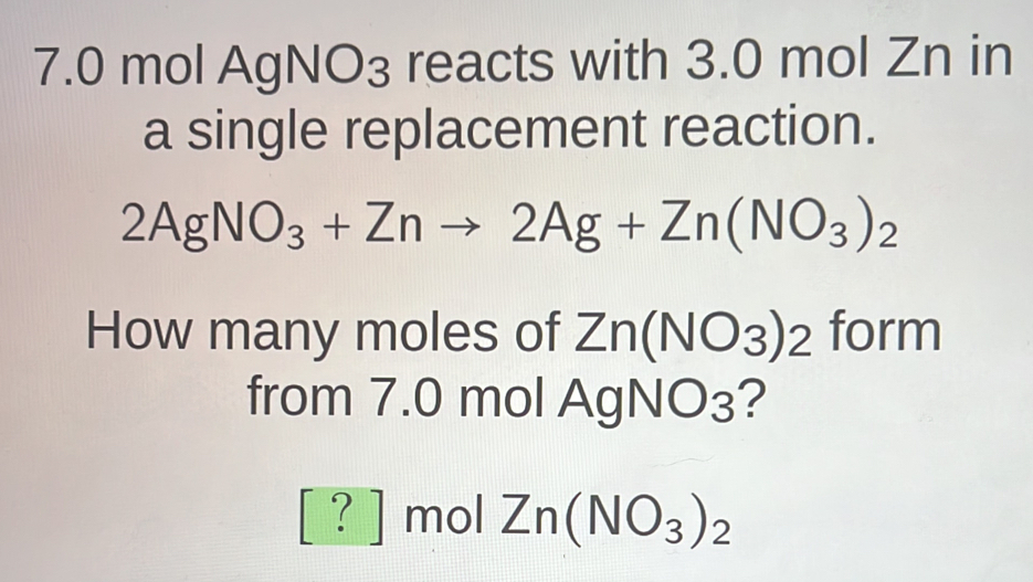 7. 0 mol AgNO₃ reacts with 3.0 mol Zn in 
a single replacement reaction.
2AgNO_3+Znto 2Ag+Zn(NO_3)_2
How many moles of Zn(NO_3)_2 form 
from 7.0 mol Ag NO_3 ?
[?] mol Zn(NO_3)_2