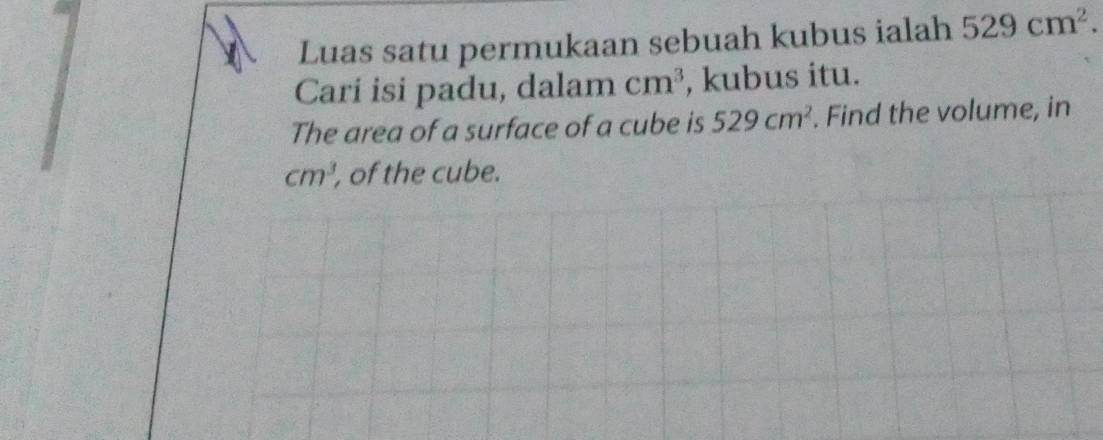 Luas satu permukaan sebuah kubus ialah 529cm^2. 
Cari isi padu, dalam cm^3 , kubus itu. 
The area of a surface of a cube is 529cm^2. Find the volume, in
cm^3 , of the cube.