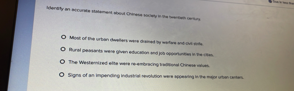 Identify an accurate statement about Chinese society in the twentieth century.
Most of the urban dwellers were drained by warfare and civil strife.
Rural peasants were given education and job opportunities in the cities.
The Westernized elite were re-embracing traditional Chinese values.
Signs of an impending industrial revolution were appearing in the major urban centers.