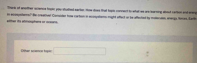 Think of another science topic you studied earlier. How does that topic connect to what we are learning about carbon and energ 
in ecosystems? Be creative! Consider how carbon in ecosystems might affect or be affected by molecules, energy, forces, Earth 
either its atmosphere or oceans. 
Other science topic: □