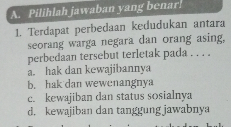 Pilihlah jawaban yang benar!
1. Terdapat perbedaan kedudukan antara
seorang warga negara dan orang asing,
perbedaan tersebut terletak pada . . . .
a. hak dan kewajibannya
b. hak dan wewenangnya
c. kewajiban dan status sosialnya
d. kewajiban dan tanggung jawabnya