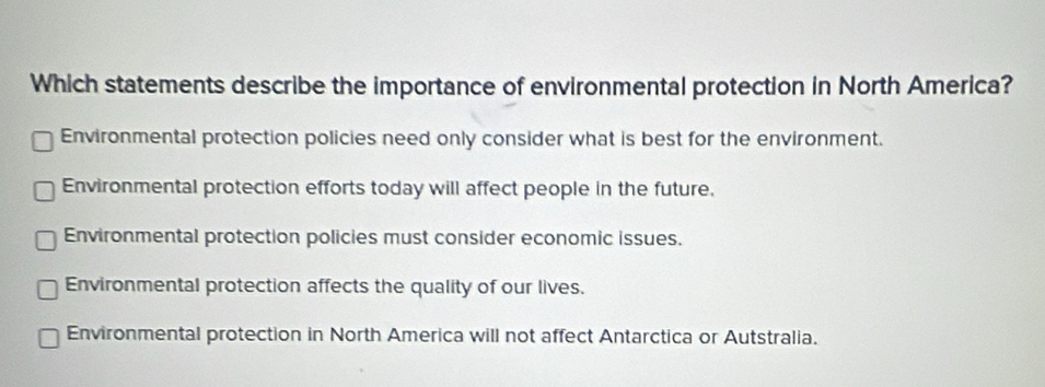 Which statements describe the importance of environmental protection in North America?
Environmental protection policies need only consider what is best for the environment.
Environmental protection efforts today will affect people in the future.
Environmental protection policies must consider economic issues.
Environmental protection affects the quality of our lives.
Environmental protection in North America will not affect Antarctica or Autstralia.