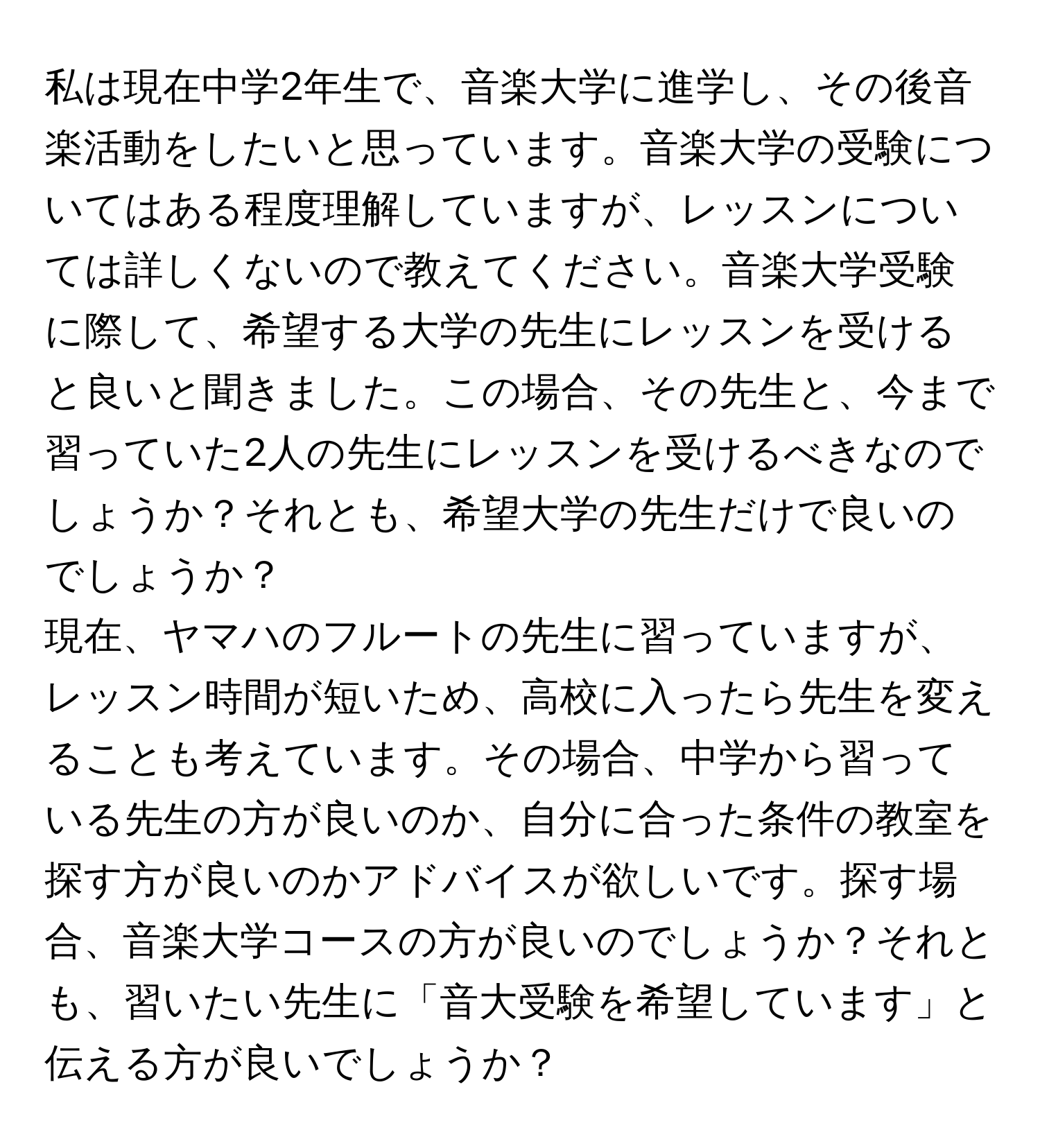 私は現在中学2年生で、音楽大学に進学し、その後音楽活動をしたいと思っています。音楽大学の受験についてはある程度理解していますが、レッスンについては詳しくないので教えてください。音楽大学受験に際して、希望する大学の先生にレッスンを受けると良いと聞きました。この場合、その先生と、今まで習っていた2人の先生にレッスンを受けるべきなのでしょうか？それとも、希望大学の先生だけで良いのでしょうか？

現在、ヤマハのフルートの先生に習っていますが、レッスン時間が短いため、高校に入ったら先生を変えることも考えています。その場合、中学から習っている先生の方が良いのか、自分に合った条件の教室を探す方が良いのかアドバイスが欲しいです。探す場合、音楽大学コースの方が良いのでしょうか？それとも、習いたい先生に「音大受験を希望しています」と伝える方が良いでしょうか？