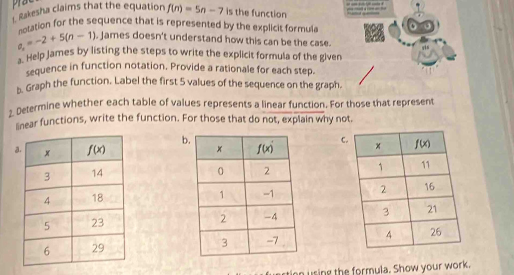 prat
a    a   
1. Rakesha claims that the equation f(n)=5n-7 is the function Fu q
notation for the sequence that is represented by the explicit formula
a_n=-2+5(n-1) , James doesn’t understand how this can be the case.
a. Help James by listing the steps to write the explicit formula of the given
sequence in function notation. Provide a rationale for each step.
b. Graph the function. Label the first 5 values of the sequence on the graph.
2. Determine whether each table of values represents a linear function. For those that represent
linear functions, write the function. For those that do not, explain why not.
b
C
a
 
 
on using the formula. Show your work.