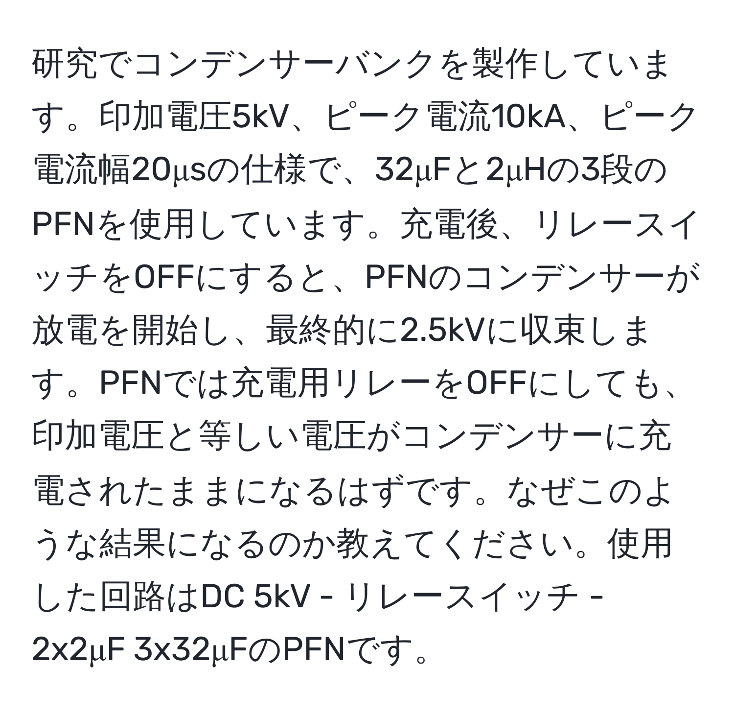 研究でコンデンサーバンクを製作しています。印加電圧5kV、ピーク電流10kA、ピーク電流幅20μsの仕様で、32μFと2μHの3段のPFNを使用しています。充電後、リレースイッチをOFFにすると、PFNのコンデンサーが放電を開始し、最終的に2.5kVに収束します。PFNでは充電用リレーをOFFにしても、印加電圧と等しい電圧がコンデンサーに充電されたままになるはずです。なぜこのような結果になるのか教えてください。使用した回路はDC 5kV - リレースイッチ - 2x2μF 3x32μFのPFNです。