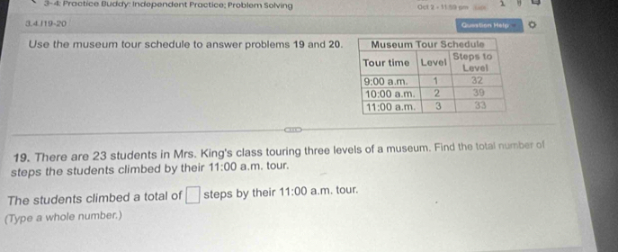 3-4: Practice Buddy: Independent Practice; Problem Solving Oct 2 - 11 59 pm use A
3.4.I19-20 Question Help 。
Use the museum tour schedule to answer problems 19 and 20.
19. There are 23 students in Mrs. King's class touring three levels of a museum. Find the total number of
steps the students climbed by their 11:00 a.m. tour.
The students climbed a total of □ steps by their 11:00 a.m. tour.
(Type a whole number.)