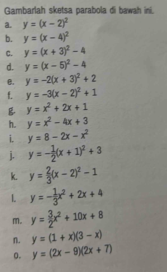 Gambarlah sketsa parabola di bawah ini. 
a y=(x-2)^2
b. y=(x-4)^2
C. y=(x+3)^2-4
d. y=(x-5)^2-4
e. y=-2(x+3)^2+2
f. y=-3(x-2)^2+1
g y=x^2+2x+1
h. y=x^2-4x+3
i. y=8-2x-x^2
j. y=- 1/2 (x+1)^2+3
k. y= 2/3 (x-2)^2-1
1. y=- 1/3 x^2+2x+4
m. y= 3/2 x^2+10x+8
n. y=(1+x)(3-x)
0. y=(2x-9)(2x+7)