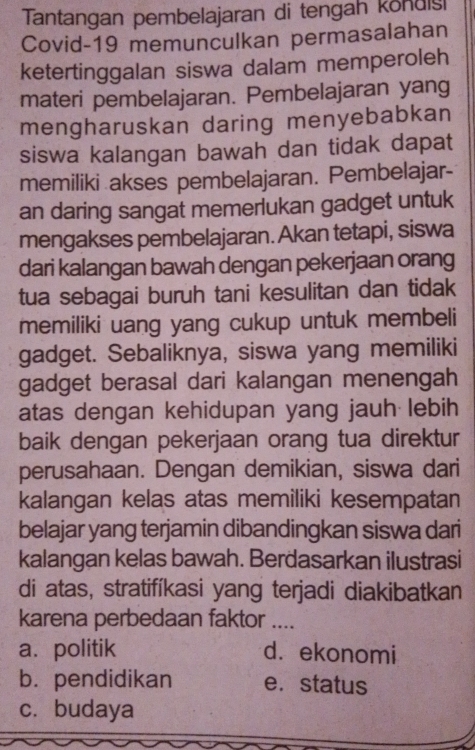 Tantangan pembelajaran di tengah kondisi
Covid-19 memunculkan permasalahan
ketertinggalan siswa dalam memperoleh
materi pembelajaran. Pembelajaran yang
mengharuskan daring menyebabkan
siswa kalangan bawah dan tidak dapat
memiliki akses pembelajaran. Pembelajar-
an daring sangat memerlukan gadget untuk
mengakses pembelajaran. Akan tetapi, siswa
dari kalangan bawah dengan pekerjaan orang
tua sebagai buruh tani kesulitan dan tidak
memiliki uang yang cukup untuk membeli
gadget. Sebaliknya, siswa yang memiliki
gadget berasal dari kalangan menengah
atas dengan kehidupan yang jauh lebih
baik dengan pekerjaan orang tua direktur
perusahaan. Dengan demikian, siswa dari
kalangan kelas atas memiliki kesempatan
belajar yang terjamin dibandingkan siswa dari
kalangan kelas bawah. Berdasarkan ilustrasi
di atas, stratifíkasi yang terjadi diakibatkan
karena perbedaan faktor ....
a. politik d. ekonomi
b. pendidikan e. status
c. budaya