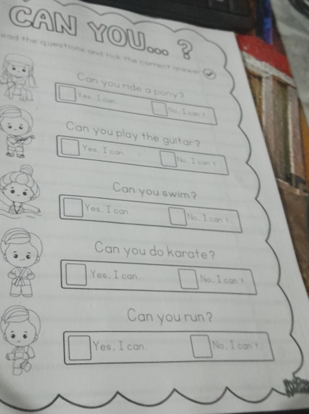 CAN YOU... ?
ead the questions and tick the correct onswer a 
Can you ride a pony?
Yes. I con
No I can 
Can you play the guitar?
Yes, I can No, I can
Can you swim?
Yes. I can No, I can't
Can you do karate?
Yes, I can. No. I can't
Can you run ?
Yes, I can. No. I can't