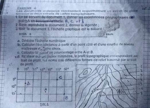 Les documents ci-dessous représentent respectivement un extrait du glôbe
terrestre et deux extraits de cartes topographiques.
En se servant du document 1, donner les coordonnées géographiques de
poin]A en écartent l'altitude. B_1
2 Sans reproduire le document 2, donner la légende ;
3 Soit le document 3, l'échelle graphique est le suivant :
50m d 5Kn
a. Déduire l'échelle numérique
b. Calculer l'équ idistance à partir d'un point côté et d'une courbe de niveau
maltresse do otre choix.
c. Calculer la pene en pourcentage entre A et B.
d. Réaliser sur un papier millimètre, le profil topographique correspondant au
trait de profil, les noms des différentes formes de relief traversé par le trait
de profil.
2
3
4
5
6
≠00,
1