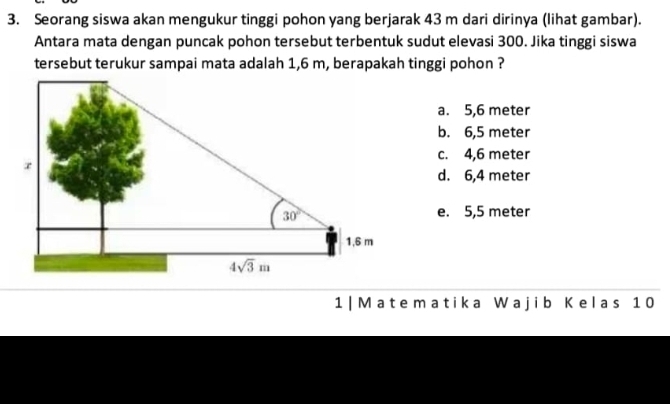 Seorang siswa akan mengukur tinggi pohon yang berjarak 43 m dari dirinya (lihat gambar).
Antara mata dengan puncak pohon tersebut terbentuk sudut elevasi 300. Jika tinggi siswa
tersebut terukur sampai mata adalah 1,6 m, berapakah tinggi pohon ?
a. 5,6 meter
b. 6,5 meter
c. 4,6 meter
d. 6,4 meter
e. 5,5 meter
1 |Matematika Wajib Kelas 1 0