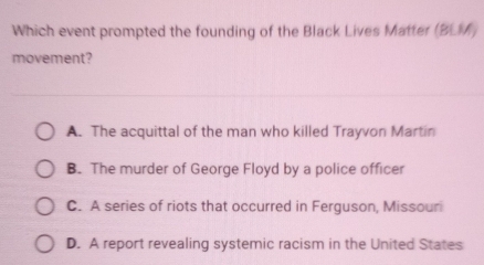 Which event prompted the founding of the Black Lives Matter (BL
movement?
A. The acquittal of the man who killed Trayvon Martin
B. The murder of George Floyd by a police officer
C. A series of riots that occurred in Ferguson, Missouri
D. A report revealing systemic racism in the United States