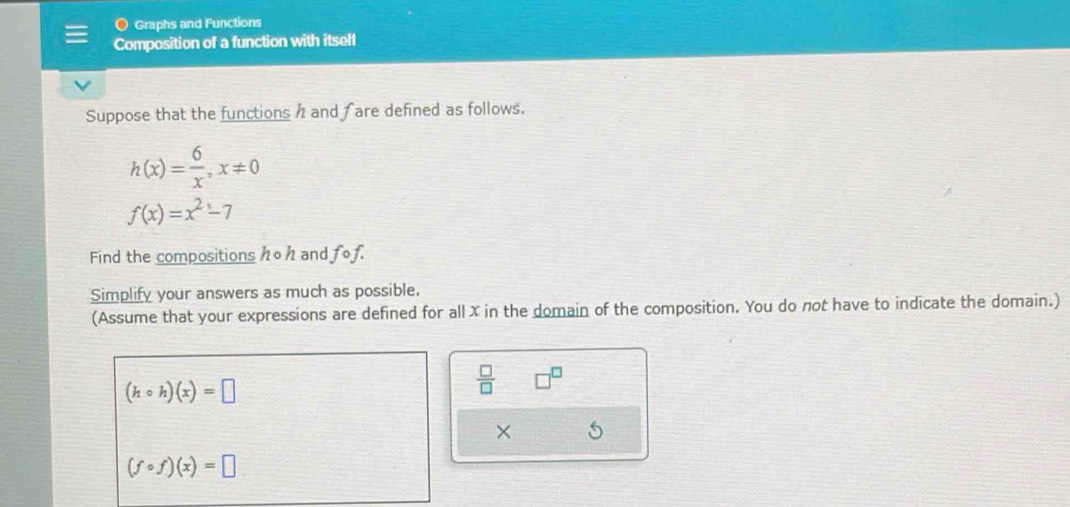 Graphs and Functions 
Composition of a function with itsell 
Suppose that the functions h and fare defined as follows.
h(x)= 6/x , x!= 0
f(x)=x^2-7
Find the compositions ho h and fof. 
Simplify your answers as much as possible. 
(Assume that your expressions are defined for all X in the domain of the composition. You do not have to indicate the domain.)
(hcirc h)(x)=□
 □ /□  
×
(fcirc f)(x)=□