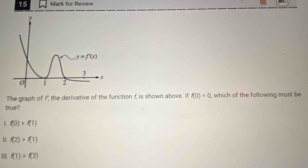 for Review
The graph of f the derivative of the function 1, is shown above. If f(0)=0 , which of the following must be
true?
I. f(0)>f(1)
1. f(2)>f(1)
f(1)>f(3)